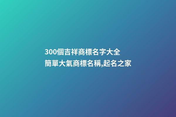 300個吉祥商標名字大全 簡單大氣商標名稱,起名之家